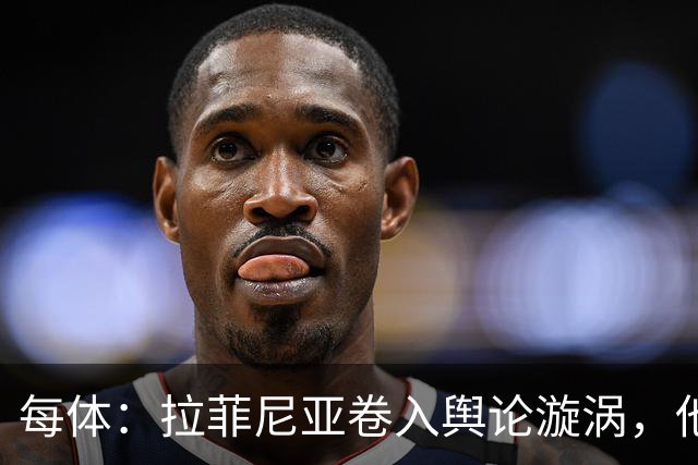 每体：拉菲尼亚卷入舆论漩涡，他可能因绕过中介买房被起诉